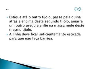 



Estique até o outro tijolo, passe pela quina
atrás e encima deste segundo tijolo, amarre
um outro prego e enfie na massa mole deste
mesmo tijolo.
A linha deve ficar suficientemente esticada
para que não faça barriga.

 