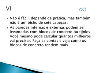 



Não é fácil, depende de prática, mas também
não é um bicho de sete cabeças.
As paredes internas e externas podem ser
levantadas com blocos de concreto ou tijolos.
Você mesmo pode calcular quantos milheiros
vai precisar. Faça as contas e veja como os
blocos de concreto rendem mais

 