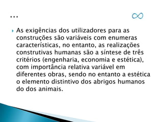 

As exigências dos utilizadores para as
construções são variáveis com enumeras
características, no entanto, as realizações
construtivas humanas são a síntese de três
critérios (engenharia, economia e estética),
com importância relativa variável em
diferentes obras, sendo no entanto a estética
o elemento distintivo dos abrigos humanos
do dos animais.

 
