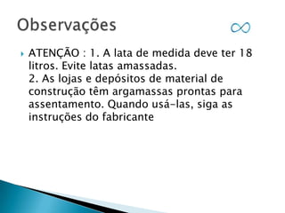 

ATENÇÃO : 1. A lata de medida deve ter 18
litros. Evite latas amassadas.
2. As lojas e depósitos de material de
construção têm argamassas prontas para
assentamento. Quando usá-las, siga as
instruções do fabricante

 