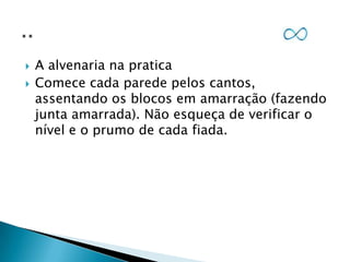 


A alvenaria na pratica
Comece cada parede pelos cantos,
assentando os blocos em amarração (fazendo
junta amarrada). Não esqueça de verificar o
nível e o prumo de cada fiada.

 