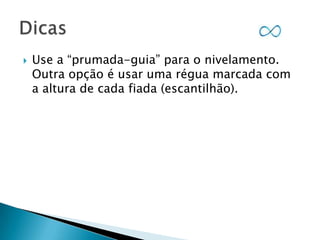 

Use a “prumada-guia” para o nivelamento.
Outra opção é usar uma régua marcada com
a altura de cada fiada (escantilhão).

 