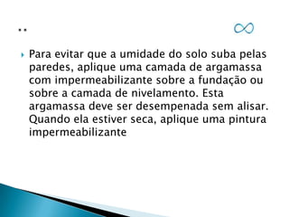 

Para evitar que a umidade do solo suba pelas
paredes, aplique uma camada de argamassa
com impermeabilizante sobre a fundação ou
sobre a camada de nivelamento. Esta
argamassa deve ser desempenada sem alisar.
Quando ela estiver seca, aplique uma pintura
impermeabilizante

 
