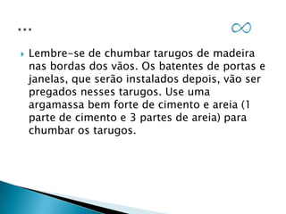 

Lembre-se de chumbar tarugos de madeira
nas bordas dos vãos. Os batentes de portas e
janelas, que serão instalados depois, vão ser
pregados nesses tarugos. Use uma
argamassa bem forte de cimento e areia (1
parte de cimento e 3 partes de areia) para
chumbar os tarugos.

 