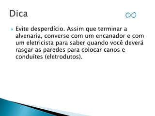 

Evite desperdício. Assim que terminar a
alvenaria, converse com um encanador e com
um eletricista para saber quando você deverá
rasgar as paredes para colocar canos e
conduítes (eletrodutos).

 