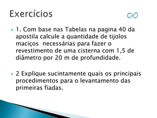 



1. Com base nas Tabelas na pagina 40 da
apostila calcule a quantidade de tijolos
maciços necessárias para fazer o
revestimento de uma cisterna com 1,5 de
diâmetro por 20 m de profundidade.
2 Explique sucintamente quais os principais
procedimentos para o levantamento das
primeiras fiadas.

 