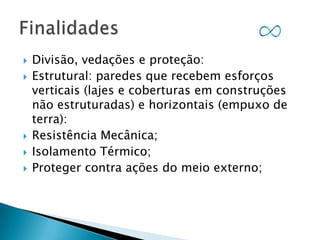 






Divisão, vedações e proteção:
Estrutural: paredes que recebem esforços
verticais (lajes e coberturas em construções
não estruturadas) e horizontais (empuxo de
terra):
Resistência Mecânica;
Isolamento Térmico;
Proteger contra ações do meio externo;

 