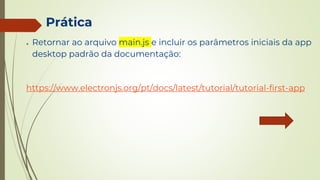 Prática
● Retornar ao arquivo main.js e incluir os parâmetros iniciais da app
desktop padrão da documentação:
https://www.electronjs.org/pt/docs/latest/tutorial/tutorial-first-app
 