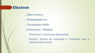 Electron
● Open-source
● Multiplataforma
● Tecnologias WEB
● Chromium + Node.js
○ Chromium: Construção das janelas
○ Node.js: Tempo de execução e interação com o
sistema operacional
 
