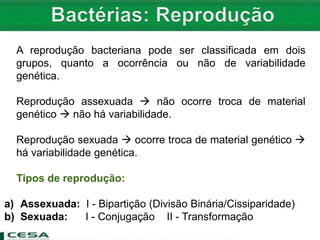 A reprodução bacteriana pode ser classificada em dois
grupos, quanto a ocorrência ou não de variabilidade
genética.
Reprodução assexuada  não ocorre troca de material
genético  não há variabilidade.
Reprodução sexuada  ocorre troca de material genético 
há variabilidade genética.
Tipos de reprodução:
a) Assexuada: I - Bipartição (Divisão Binária/Cissiparidade)
b) Sexuada: I - Conjugação II - Transformação
 