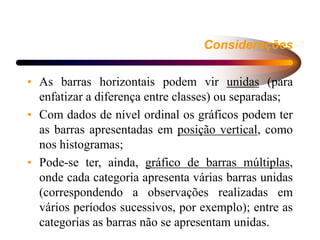 Considerações
• As barras horizontais podem vir unidas (para
enfatizar a diferença entre classes) ou separadas;
• Com dados de nível ordinal os gráficos podem ter
as barras apresentadas em posição vertical, como
nos histogramas;
• Pode-se ter, ainda, gráfico de barras múltiplas,
onde cada categoria apresenta várias barras unidas
(correspondendo a observações realizadas em
vários períodos sucessivos, por exemplo); entre as
categorias as barras não se apresentam unidas.
 