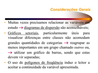 Considerações Gerais
• Muitas vezes precisamos relacionar as variáveis em
estudo  diagramas de dispersão são aconselháveis;
• Gráficos setoriais, particularmente úteis para
visualizar diferenças entre classes não acomodam
grandes quantidades de categorias  reagrupar as
menos importantes em um grupo chamado outros ou,
 utilizar um gráfico de barras, sendo que estas
devem vir separadas;
• O uso de polígonos de freqüência induz o leitor a
aceitar a continuidade da variável apresentada.
 
