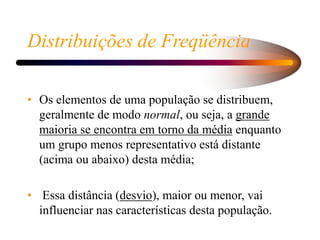 Distribuições de Freqüência
• Os elementos de uma população se distribuem,
geralmente de modo normal, ou seja, a grande
maioria se encontra em torno da média enquanto
um grupo menos representativo está distante
(acima ou abaixo) desta média;
• Essa distância (desvio), maior ou menor, vai
influenciar nas características desta população.
 