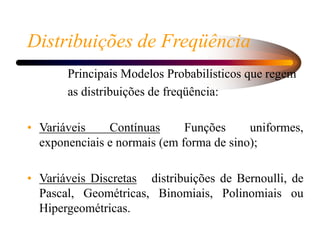 Distribuições de Freqüência
Principais Modelos Probabilísticos que regem
as distribuições de freqüência:
• Variáveis Contínuas Funções uniformes,
exponenciais e normais (em forma de sino);
• Variáveis Discretas distribuições de Bernoulli, de
Pascal, Geométricas, Binomiais, Polinomiais ou
Hipergeométricas.
 