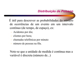 Distribuição de Poisson
É útil para descrever as probabilidades do número
de ocorrências de um evento em um intervalo
contínuo (de tempo, de espaço), ex:
– Acidentes por dia;
– clientes por hora;
– chamadas telefônicas por minuto
– número de pessoas na fila.
Note-se que a unidade de medida é contínua mas a
variável é discreta (número de...)
 