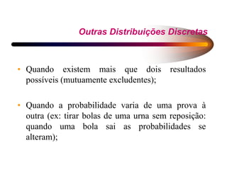 Outras Distribuições Discretas
• Quando existem mais que dois resultados
possíveis (mutuamente excludentes);
• Quando a probabilidade varia de uma prova à
outra (ex: tirar bolas de uma urna sem reposição:
quando uma bola sai as probabilidades se
alteram);
 