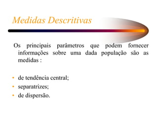 Medidas Descritivas
Os principais parâmetros que podem fornecer
informações sobre uma dada população são as
medidas :
• de tendência central;
• separatrizes;
• de dispersão.
 