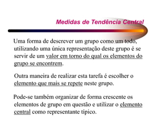 Medidas de Tendência Central
Uma forma de descrever um grupo como um todo,
utilizando uma única representação deste grupo é se
servir de um valor em torno do qual os elementos do
grupo se encontrem.
Outra maneira de realizar esta tarefa é escolher o
elemento que mais se repete neste grupo.
Pode-se também organizar de forma crescente os
elementos de grupo em questão e utilizar o elemento
central como representante típico.
 