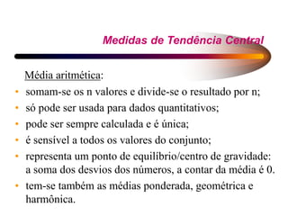 Medidas de Tendência Central
Média aritmética:
• somam-se os n valores e divide-se o resultado por n;
• só pode ser usada para dados quantitativos;
• pode ser sempre calculada e é única;
• é sensível a todos os valores do conjunto;
• representa um ponto de equilíbrio/centro de gravidade:
a soma dos desvios dos números, a contar da média é 0.
• tem-se também as médias ponderada, geométrica e
harmônica.
 