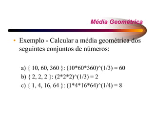 Média Geométrica
• Exemplo - Calcular a média geométrica dos
seguintes conjuntos de números:
a) { 10, 60, 360 }: (10*60*360)^(1/3) = 60
b) { 2, 2, 2 }: (2*2*2)^(1/3) = 2
c) { 1, 4, 16, 64 }: (1*4*16*64)^(1/4) = 8
 