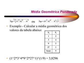 Média Geométrica Ponderada
ou
• Exemplo - Calcular a média geométrica dos
valores da tabela abaixo:
• (1^2*3^4*9^2*27^1)^(1/9) = 3,8296
Xi Fi
1 2
3 4
9 2
27 1
Total: 9
 