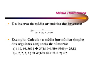 Média Harmônica
• É o inverso da média aritmética dos inversos:
• Exemplo: Calcular a média harmônica simples
dos seguintes conjuntos de números:
a) { 10, 60, 360 }  3/(1/10+1/60+1/360) = 25,12
b) { 2, 2, 2, 2 }  4/(1/2+1/2+1/2+1/2) = 2
 