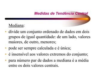 Medidas de Tendência Central
Mediana:
• divide um conjunto ordenado de dados em dois
grupos de igual quantidade: de um lado, valores
maiores, de outro, menores;
• pode ser sempre calculada e é única;
• é insensível aos valores extremos do conjunto;
• para número par de dados a mediana é a média
entre os dois valores centrais.
 