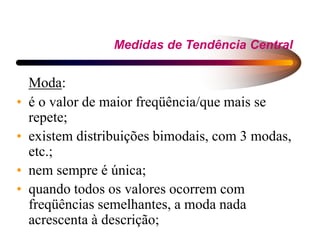 Medidas de Tendência Central
Moda:
• é o valor de maior freqüência/que mais se
repete;
• existem distribuições bimodais, com 3 modas,
etc.;
• nem sempre é única;
• quando todos os valores ocorrem com
freqüências semelhantes, a moda nada
acrescenta à descrição;
 