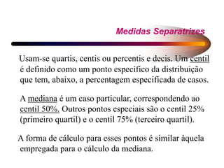 Medidas Separatrizes
Usam-se quartis, centis ou percentis e decis. Um centil
é definido como um ponto específico da distribuição
que tem, abaixo, a percentagem especificada de casos.
A mediana é um caso particular, correspondendo ao
centil 50%. Outros pontos especiais são o centil 25%
(primeiro quartil) e o centil 75% (terceiro quartil).
A forma de cálculo para esses pontos é similar àquela
empregada para o cálculo da mediana.
 