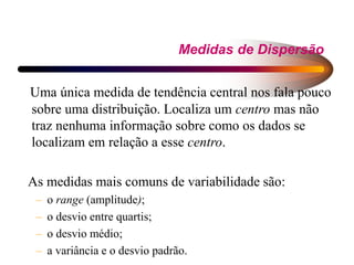 Medidas de Dispersão
Uma única medida de tendência central nos fala pouco
sobre uma distribuição. Localiza um centro mas não
traz nenhuma informação sobre como os dados se
localizam em relação a esse centro.
As medidas mais comuns de variabilidade são:
– o range (amplitude);
– o desvio entre quartis;
– o desvio médio;
– a variância e o desvio padrão.
 