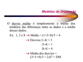 Medidas de Dispersão
O desvio médio é simplesmente a média dos
módulos das diferenças entre os dados e a média
desses dados.
Ex: 1, 3 e 8  Média = (1+3+8)/3 = 4
 Desvios |1-4| = 3
|3-4| = 1
|8-4| = 4
 Média dos desvios =
(3+1+4)/3 = 2,67 = DM
 