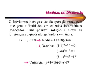 Medidas de Dispersão
O desvio médio exige o uso da operação módulo, o
que gera dificuldades em cálculos informáticos
avançados. Uma possível solução é elevar as
diferenças ao quadrado, gerando a variância.
Ex: 1, 3 e 8  Média=(1+3+8)/3=4
 Desvios: (1-4)2=32 = 9
(3-4)2=12 = 1
(8-4)2=42 =16
 Variância=(9+1+16)/3=8,67
 