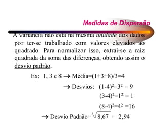 Medidas de Dispersão
A variância não está na mesma unidade dos dados
por ter-se trabalhado com valores elevados ao
quadrado. Para normalizar isso, extrai-se a raiz
quadrada da soma das diferenças, obtendo assim o
desvio padrão.
Ex: 1, 3 e 8  Média=(1+3+8)/3=4
 Desvios: (1-4)2=32 = 9
(3-4)2=12 = 1
(8-4)2=42 =16
 Desvio Padrão= 8,67 = 2,94
 