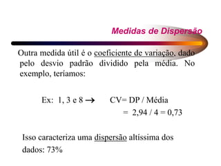 Medidas de Dispersão
Outra medida útil é o coeficiente de variação, dado
pelo desvio padrão dividido pela média. No
exemplo, teríamos:
Ex: 1, 3 e 8  CV= DP / Média
= 2,94 / 4 = 0,73
Isso caracteriza uma dispersão altíssima dos
dados: 73%
 