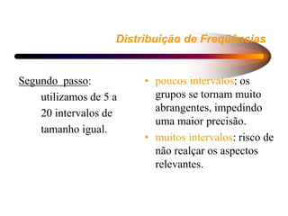 Distribuição de Freqüências
Segundo passo:
utilizamos de 5 a
20 intervalos de
tamanho igual.
• poucos intervalos: os
grupos se tornam muito
abrangentes, impedindo
uma maior precisão.
• muitos intervalos: risco de
não realçar os aspectos
relevantes.
 
