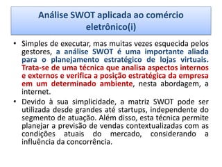 Análise SWOT aplicada ao comércio
eletrônico(i)
• Simples de executar, mas muitas vezes esquecida pelos
gestores, a análise SWOT é uma importante aliada
para o planejamento estratégico de lojas virtuais.
Trata-se de uma técnica que analisa aspectos internos
e externos e verifica a posição estratégica da empresa
em um determinado ambiente, nesta abordagem, a
internet.
• Devido à sua simplicidade, a matriz SWOT pode ser
utilizada desde grandes até startups, independente do
segmento de atuação. Além disso, esta técnica permite
planejar a previsão de vendas contextualizadas com as
condições atuais do mercado, considerando a
influência da concorrência.
 