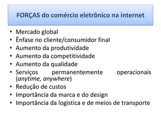 FORÇAS do comércio eletrônico na internet
• Mercado global
• Ênfase no cliente/consumidor final
• Aumento da produtividade
• Aumento da competitividade
• Aumento da qualidade
• Serviços permanentemente operacionais
(anytime, anywhere)
• Redução de custos
• Importância da marca e do design
• Importância da logistica e de meios de transporte
 