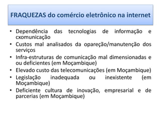 FRAQUEZAS do comércio eletrônico na internet
• Dependência das tecnologias de informação e
cxomunicação
• Custos mal analisados da opareção/manutenção dos
serviços
• Infra-estruturas de comunicação mal dimensionadas e
ou deficientes (em Moçambique)
• Elevado custo das telecomunicações (em Moçambique)
• Legislação inadequada ou inexistente (em
Moçambique)
• Deficiente cultura de inovação, empresarial e de
parcerias (em Moçambique)
 