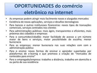 OPORTUNIDADES do comércio
eletrônico na internet
• As empresas podem atingir mais facilmente novos e alargados mercados
• Existência de novas aplicações, serviços e desafios tecnologicos
• Para bancos e outras instituicoes financeiras: novos tipos de transações
comerciais, serviços centrados nos clientes
• Para administrações públicas: mais ágeis, transparentes e eficientes, mais
próximas dos cidadãos e empresas
• Para o consumidor/cidadão: maior facilidade de acesso a um número
maior de bens e serviços, maior possibilidade de escolha; menor
burocracia
• Para as empresas: menor burocracia nas suas relações com com a
administração pública
• Para o ensino: novas formas de ensinar e aprender suportadas por
plataformas de e-learnig e que promova a criação de “mercados de
conteúdos para ensino”
• Para o empregado/empresa: trabalho a distância, trabalho em domicílio e
ou perto de sua residência
 