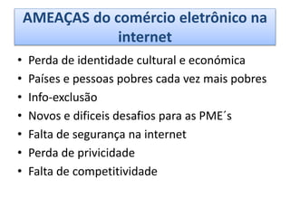 AMEAÇAS do comércio eletrônico na
internet
• Perda de identidade cultural e económica
• Países e pessoas pobres cada vez mais pobres
• Info-exclusão
• Novos e dificeis desafios para as PME´s
• Falta de segurança na internet
• Perda de privicidade
• Falta de competitividade
 