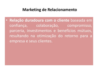 Marketing de Relacionamento
• Relação duradoura com o cliente baseada em
confiança,
colaboração,
compromisso,
parceria, investimentos e benefícios mútuos,
resultando na otimização do retorno para a
empresa e seus clientes.

 