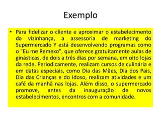 Exemplo
• Para fidelizar o cliente e aproximar o estabelecimento
da vizinhança, a assessoria de marketing do
Supermercado Y está desenvolvendo programas como
o "Eu me Remexo", que oferece gratuitamente aulas de
ginásticas, de dois a três dias por semana, em oito lojas
da rede. Periodicamente, realizam cursos de culinária e
em datas especiais, como Dia das Mães, Dia dos Pais,
Dia das Crianças e do Idoso, realizam atividades e um
café da manhã nas lojas. Além disso, o supermercado
promove, antes da inauguração de novos
estabelecimentos, encontros com a comunidade.

 