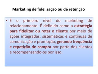 Marketing de fidelização ou de retenção
• É o primeiro nível do marketing de
relacionamento. É definido como a estratégia
para fidelizar ou reter o cliente por meio de
ações integradas, sistemáticas e contínuas de
comunicação e promoção, gerando frequência
e repetição de compra por parte dos clientes
e recompensando-os por isso.

 