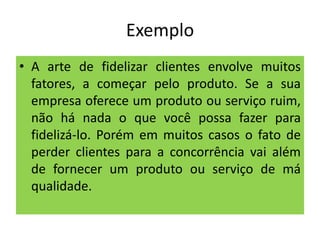 Exemplo
• A arte de fidelizar clientes envolve muitos
fatores, a começar pelo produto. Se a sua
empresa oferece um produto ou serviço ruim,
não há nada o que você possa fazer para
fidelizá-lo. Porém em muitos casos o fato de
perder clientes para a concorrência vai além
de fornecer um produto ou serviço de má
qualidade.

 