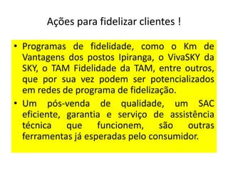 Ações para fidelizar clientes !
• Programas de fidelidade, como o Km de
Vantagens dos postos Ipiranga, o VivaSKY da
SKY, o TAM Fidelidade da TAM, entre outros,
que por sua vez podem ser potencializados
em redes de programa de fidelização.
• Um pós-venda de qualidade, um SAC
eficiente, garantia e serviço de assistência
técnica que funcionem, são outras
ferramentas já esperadas pelo consumidor.

 