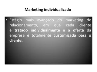 Marketing individualizado
• Estágio mais avançado do marketing de
relacionamento, em que cada cliente
é tratado individualmente e a oferta da
empresa é totalmente customizada para o
cliente.

 