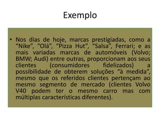 Exemplo
• Nos dias de hoje, marcas prestigiadas, como a
“Nike”, “Olá”, “Pizza Hut”, “Salsa”, Ferrari; e as
mais variadas marcas de automóveis (Volvo;
BMW; Audi) entre outras, proporcionam aos seus
clientes
(consumidores
fidelizados)
a
possibilidade de obterem soluções “à medida”,
mesmo que os referidos clientes pertençam ao
mesmo segmento de mercado (clientes Volvo
V40 podem ter o mesmo carro mas com
múltiplas características diferentes).

 