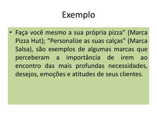 Exemplo
• Faça você mesmo a sua própria pizza” (Marca
Pizza Hut); “Personalize as suas calças” (Marca
Salsa), são exemplos de algumas marcas que
perceberam a importância de irem ao
encontro das mais profundas necessidades,
desejos, emoções e atitudes de seus clientes.

 