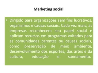 Marketing social
• Dirigido para organizações sem fins lucrativos,
organismos e causas sociais. Cada vez mais, as
empresas reconhecem seu papel social e
aplicam recursos em programas voltados para
as comunidades carentes ou causas sociais,
como preservação de meio ambiente,
desenvolvimento dos esportes, das artes e da
cultura,
educação
e
saneamento.

 