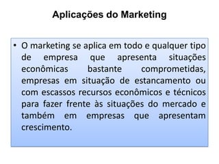 Aplicações do Marketing
• O marketing se aplica em todo e qualquer tipo
de empresa que apresenta situações
econômicas
bastante
comprometidas,
empresas em situação de estancamento ou
com escassos recursos econômicos e técnicos
para fazer frente às situações do mercado e
também em empresas que apresentam
crescimento.

 
